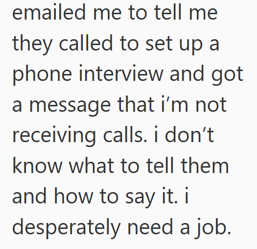emailed me to tell me they called to set up a phone interview and got a message that i'm not receiving calls. i don't know what to tell them and how to say it. i desperately need a job.