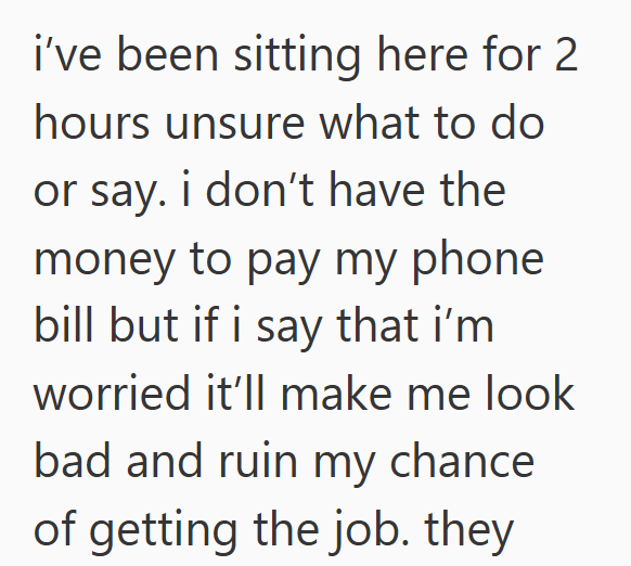 i've been sitting here for 2 hours unsure what to do or say. i don't have the money to pay my phone bill but if i say that i'm worried it'll make me look bad and ruin my chance. of getting the job. they