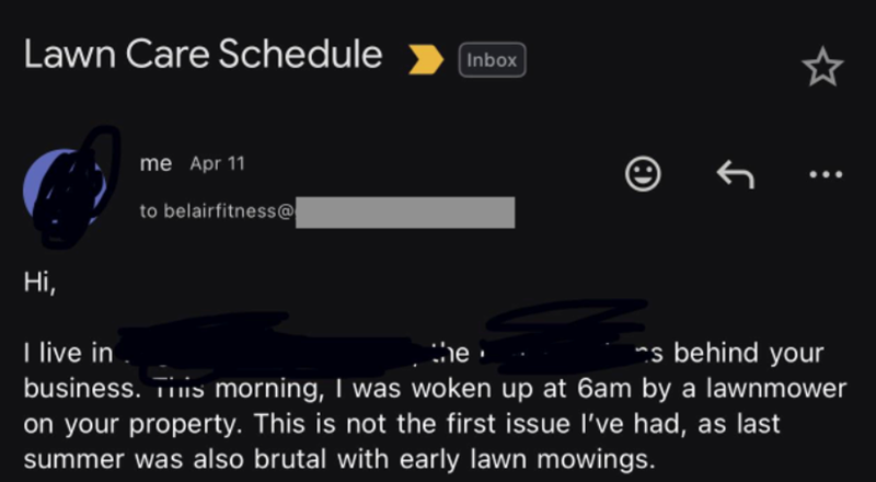 Lawn Care Schedule Inbox Hi, I live in me Apr 11 to belairfitness@ the ↑ s behind your business. This morning, I was woken up at 6am by a lawnmower on your property. This is not the first issue I've had, as last summer was also brutal with early lawn mowings.
