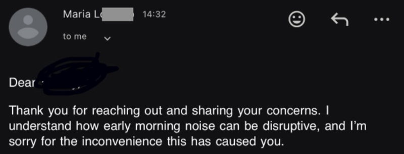 रु 14:32 Maria L to me Dear Thank you for reaching out and sharing your concerns. I understand how early morning noise can be disruptive, and I'm sorry for the inconvenience this has caused you.