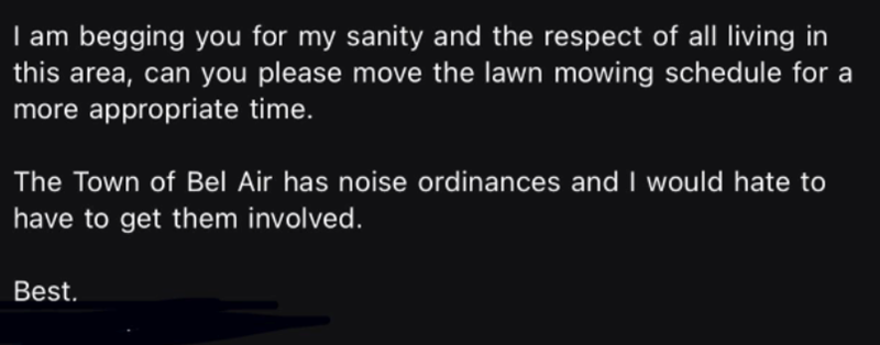 I am begging you for my sanity and the respect of all living in this area, can you please move the lawn mowing schedule for a more appropriate time. The Town of Bel Air has noise ordinances and I would hate to have to get them involved. Best.