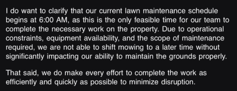 I do want to clarify that our current lawn maintenance schedule begins at 6:00 AM, as this is the only feasible time for our team to complete the necessary work on the property. Due to operational constraints, equipment availability, and the scope of maintenance required, we are not able to shift mowing to a later time without significantly impacting our ability to maintain the grounds properly. That said, we do make every effort to complete the work as efficiently and quickly as possible to min