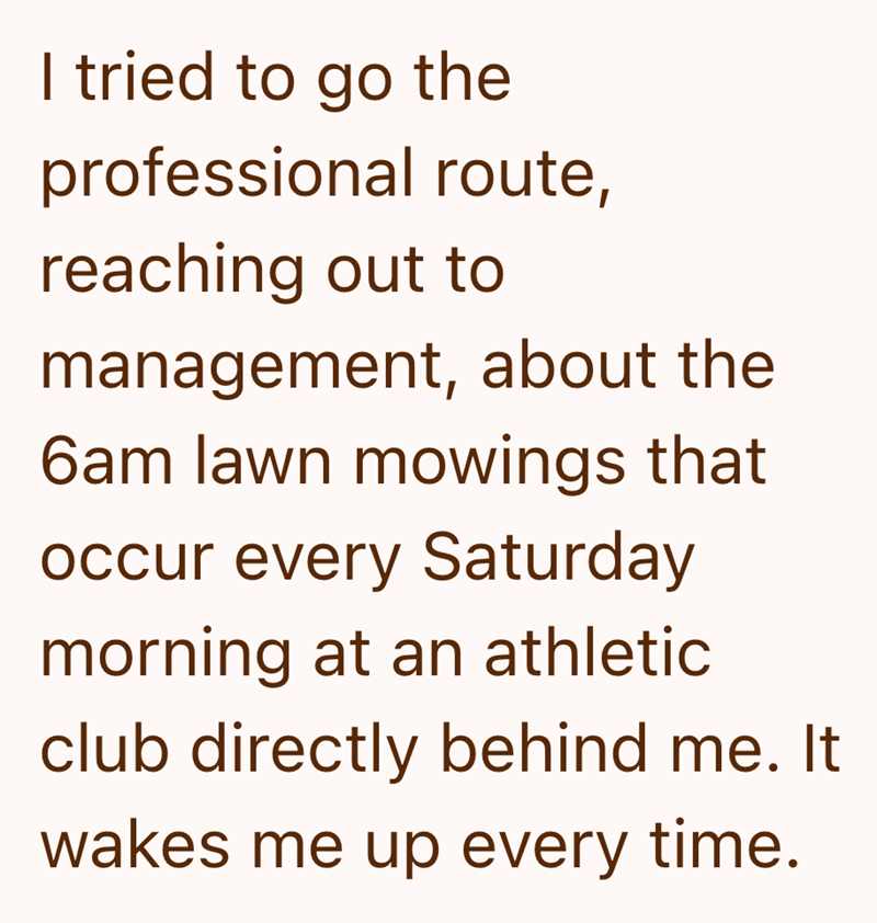 I tried to go the professional route, reaching out to management, about the 6am lawn mowings that occur every Saturday morning at an athletic club directly behind me. It wakes me up every time.