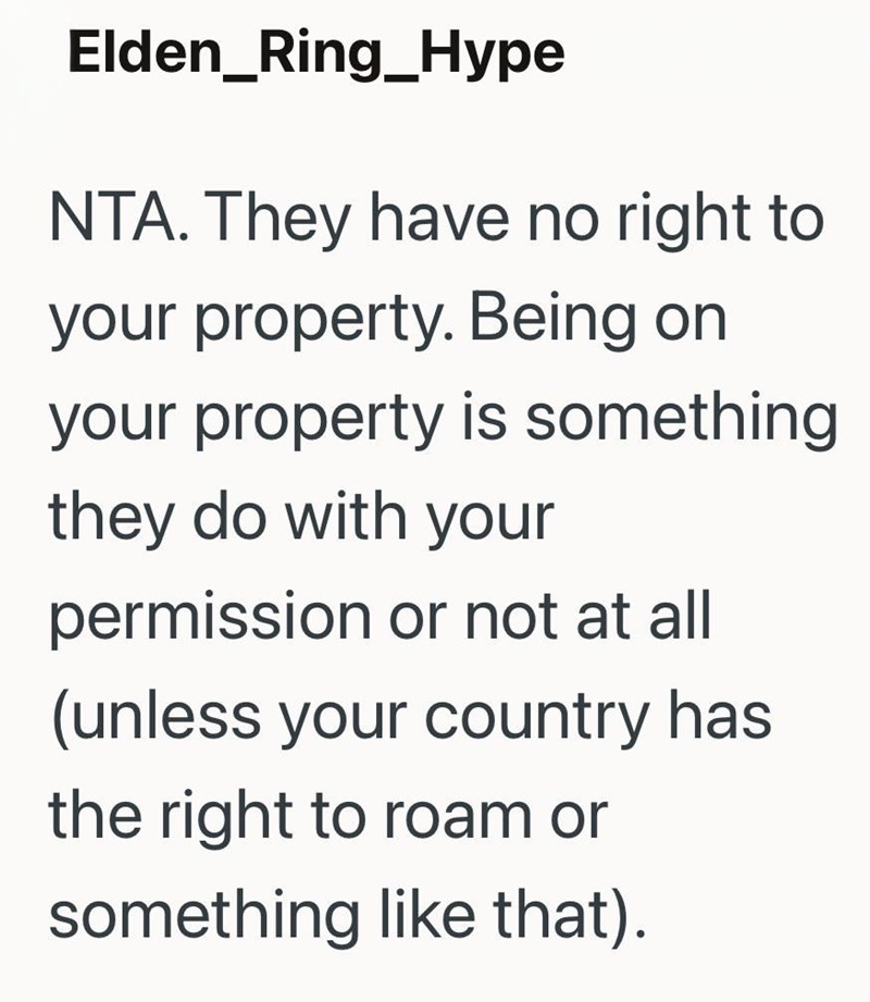 Elden_Ring_Hype NTA. They have no right to your property. Being on your property is something they do with your permission or not at all (unless your country has the right to roam or something like that).