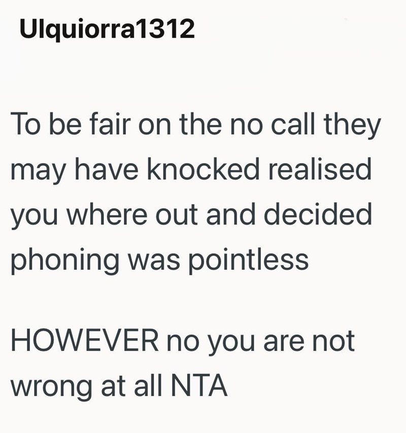 Ulquiorra1312 To be fair on the no call they may have knocked realised you where out and decided phoning was pointless HOWEVER no you are not wrong at all NTA