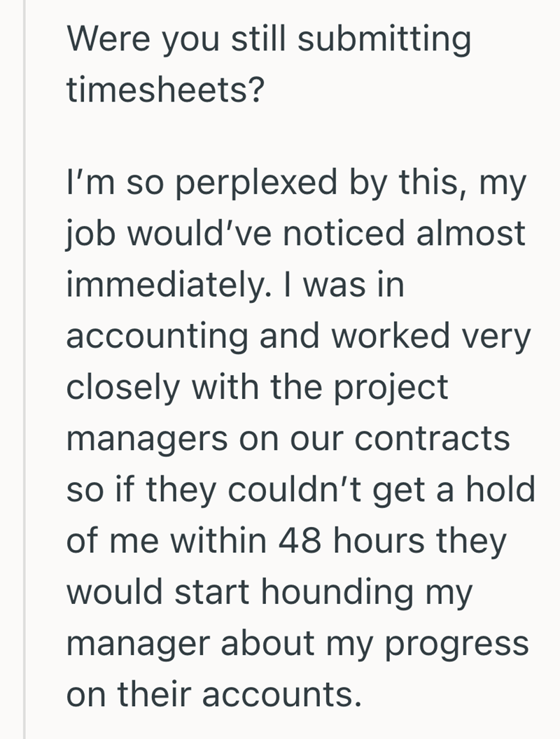 Were you still submitting timesheets? I'm so perplexed by this, my job would've noticed almost immediately. I was in accounting and worked very closely with the project managers on our contracts so if they couldn't get a hold of me within 48 hours they would start hounding my manager about my progress on their accounts.