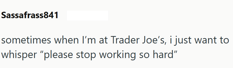 Sassafrass841 sometimes when I'm at Trader Joe's, i just want to whisper "please stop working so hard"