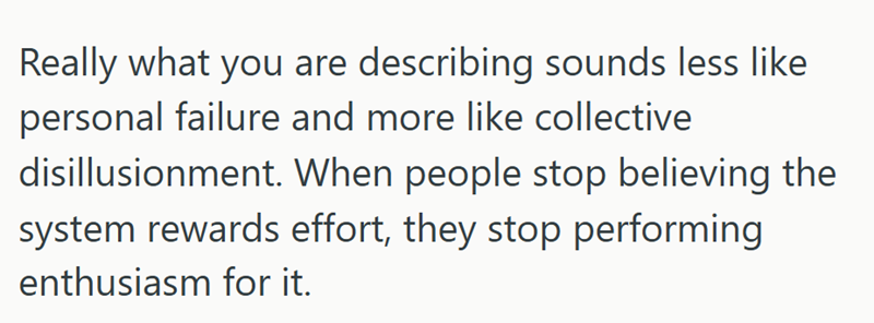 Really what you are describing sounds less like personal failure and more like collective disillusionment. When people stop believing the system rewards effort, they stop performing enthusiasm for it.