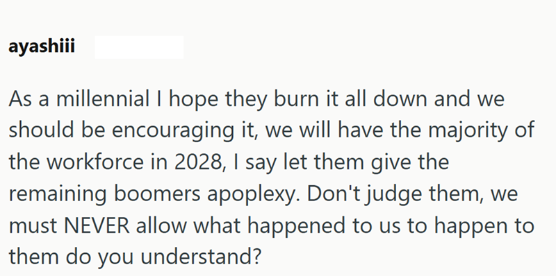 ayashiii As a millennial I hope they burn it all down and we should be encouraging it, we will have the majority of the workforce in 2028, I say let them give the remaining boomers apoplexy. Don't judge them, we must NEVER allow what happened to us to happen to them do you understand?
