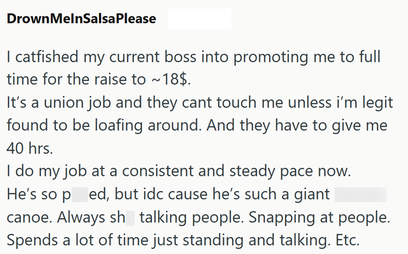 DrownMelnSalsaPlease I catfished my current boss into promoting me to full time for the raise to ~18$. It's a union job and they cant touch me unless i'm legit found to be loafing around. And they have to give me 40 hrs. I do my job at a consistent and steady pace now. He's so ped, but idc cause he's such a giant canoe. Always sh talking people. Snapping at people. Spends a lot of time just standing and talking. Etc.
