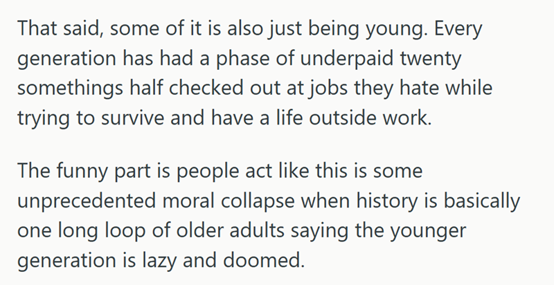 That said, some of it is also just being young. Every generation has had a phase of underpaid twenty somethings half checked out at jobs they hate while trying to survive and have a life outside work. The funny part is people act like this is some unprecedented moral collapse when history is basically one long loop of older adults saying the younger generation is lazy and doomed.
