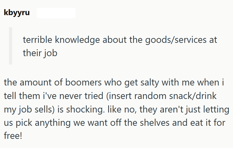 kbyyru terrible knowledge about the goods/services at their job the amount of boomers who get salty with me when i tell them i've never tried (insert random snack/drink my job sells) is shocking. like no, they aren't just letting us pick anything we want off the shelves and eat it for free!