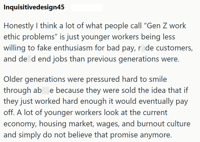 Inquisitivedesign45 Honestly I think a lot of what people call "Gen Z work ethic problems" is just younger workers being less willing to fake enthusiasm for bad pay, r de customers, and de d end jobs than previous generations were. Older generations were pressured hard to smile through abe because they were sold the idea that if they just worked hard enough it would eventually pay off. A lot of younger workers look at the current economy, housing market, wages, and burnout culture and simply do