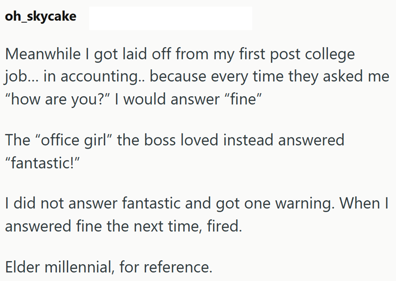 oh_skycake Meanwhile I got laid off from my first post college job... in accounting.. because every time they asked me "how are you?" I would answer "fine" The "office girl" the boss loved instead answered "fantastic!" I did not answer fantastic and got one warning. When I answered fine the next time, fired. Elder millennial, for reference.
