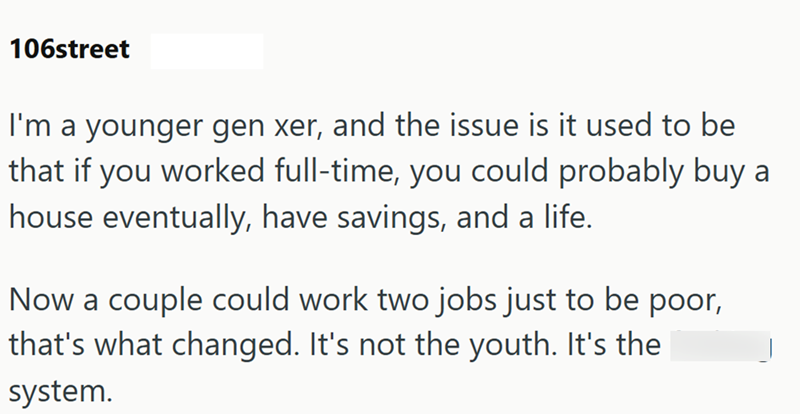 106street I'm a younger gen xer, and the issue is it used to be that if you worked full-time, you could probably buy a house eventually, have savings, and a life. Now a couple could work two jobs just to be poor, that's what changed. It's not the youth. It's the system.