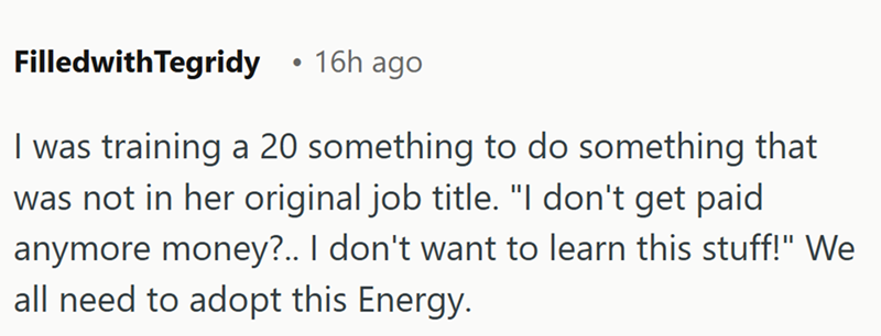 FilledwithTegridy • 16h ago I was training a 20 something to do something that was not in her original job title. "I don't get paid anymore money?.. I don't want to learn this stuff!" We all need to adopt this Energy.