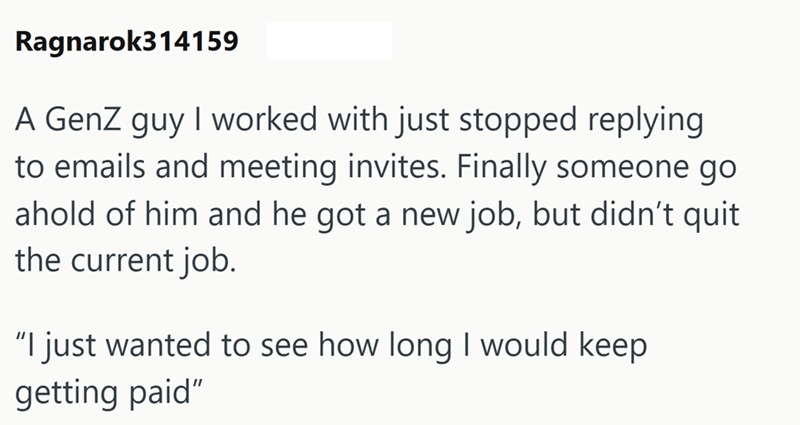 Ragnarok314159 A GenZ guy I worked with just stopped replying to emails and meeting invites. Finally someone go ahold of him and he got a new job, but didn't quit the current job. "I just wanted to see how long I would keep getting paid"