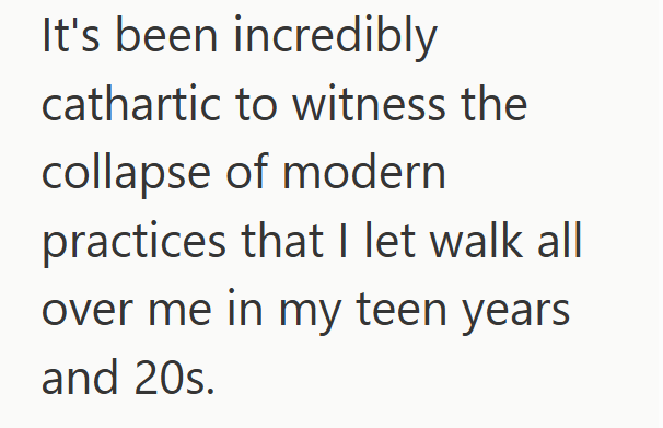 It's been incredibly cathartic to witness the collapse of modern practices that I let walk all over me in my teen years and 20s.