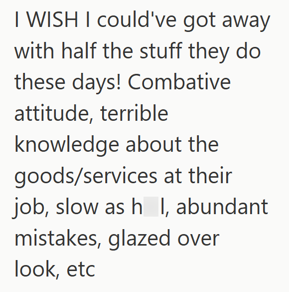 I WISH I could've got away with half the stuff they do these days! Combative attitude, terrible knowledge about the goods/services at their job, slow as h I, abundant mistakes, glazed over look, etc