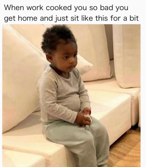 When work cooked you so bad you get home and just sit like this for a bit
