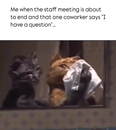 Me when the staff meeting is about to end and that one coworker says "I have a question"...