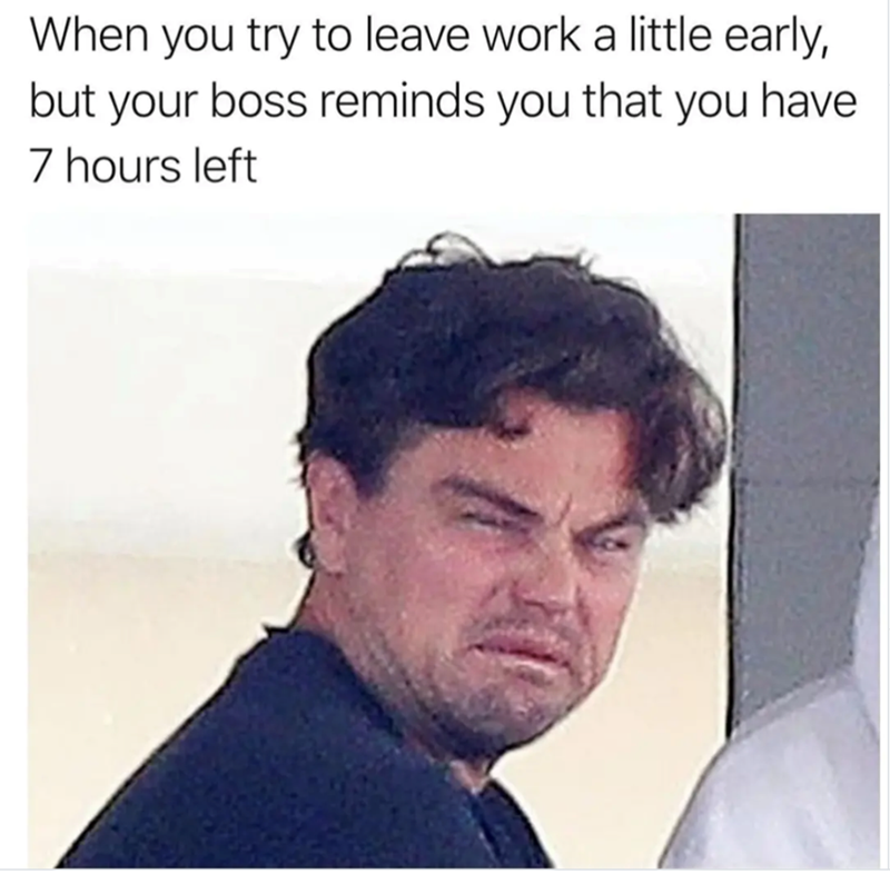 When you try to leave work a little early, but your boss reminds you that you have 7 hours left