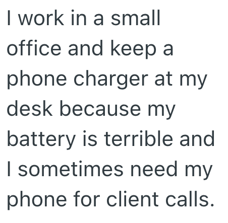 I work in a small office and keep a phone charger at my desk because my battery is terrible and I sometimes need my phone for client calls.