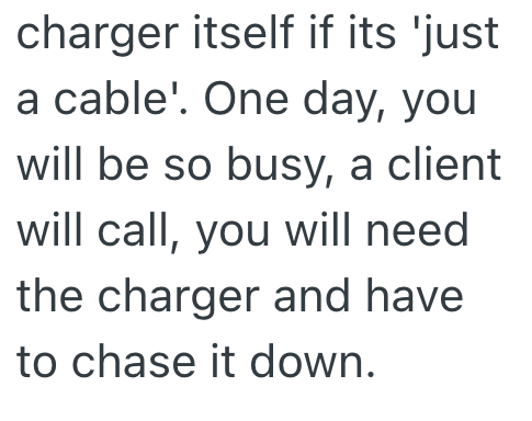 charger itself if its 'just a cable'. One day, you will be so busy, a client will call, you will need the charger and have to chase it down.