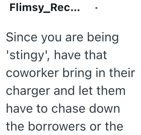 Flimsy_Rec... Since you are being 'stingy', have that coworker bring in their charger and let them have to chase down the borrowers or the