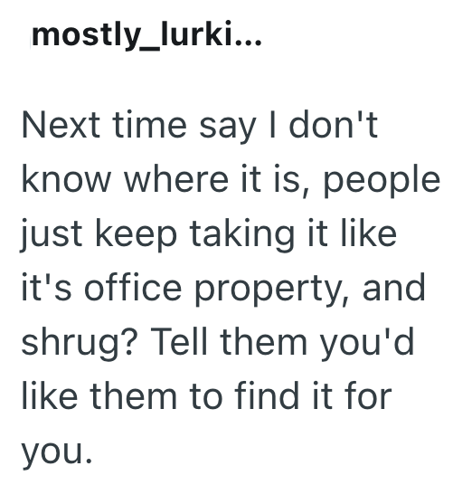 mostly_lurki... Next time say I don't know where it is, people just keep taking it like it's office property, and shrug? Tell them you'd like them to find it for you.