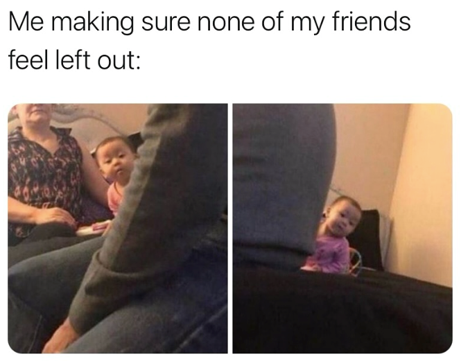 Me making sure none of my friends feel left out: