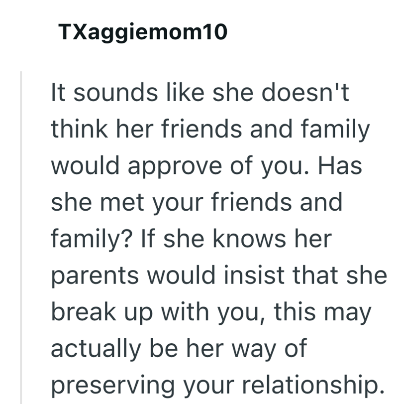 TXaggiemom10 It sounds like she doesn't think her friends and family would approve of you. Has she met your friends and family? If she knows her parents would insist that she break up with you, this may actually be her way of preserving your relationship.