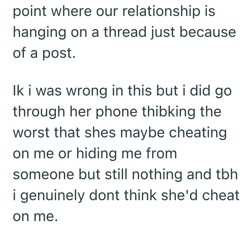 point where our relationship is hanging on a thread just because of a post. Ik i was wrong in this but i did go through her phone thibking the worst that shes maybe cheating on me or hiding me from someone but still nothing and tbh i genuinely dont think she'd cheat on me.
