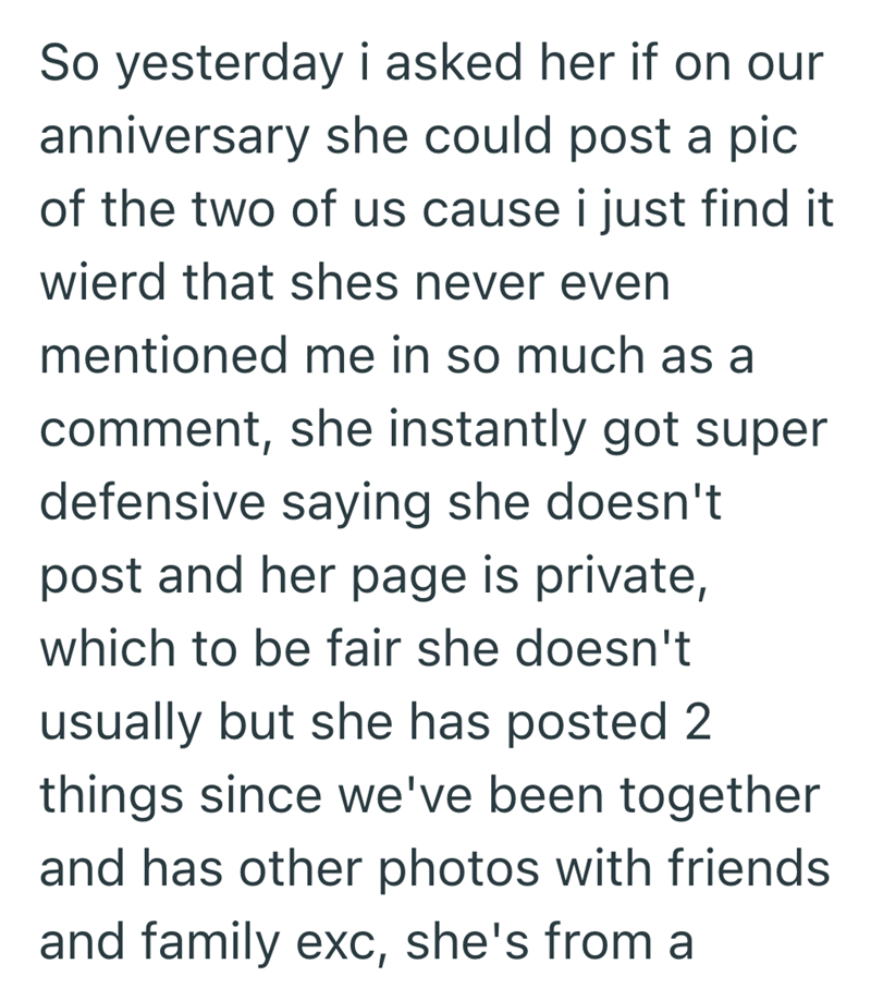 So yesterday i asked her if on our anniversary she could post a pic of the two of us cause i just find it wierd that shes never even mentioned me in so much as a comment, she instantly got super defensive saying she doesn't post and her page is private, which to be fair she doesn't usually but she has posted 2 things since we've been together and has other photos with friends and family exc, she's from a
