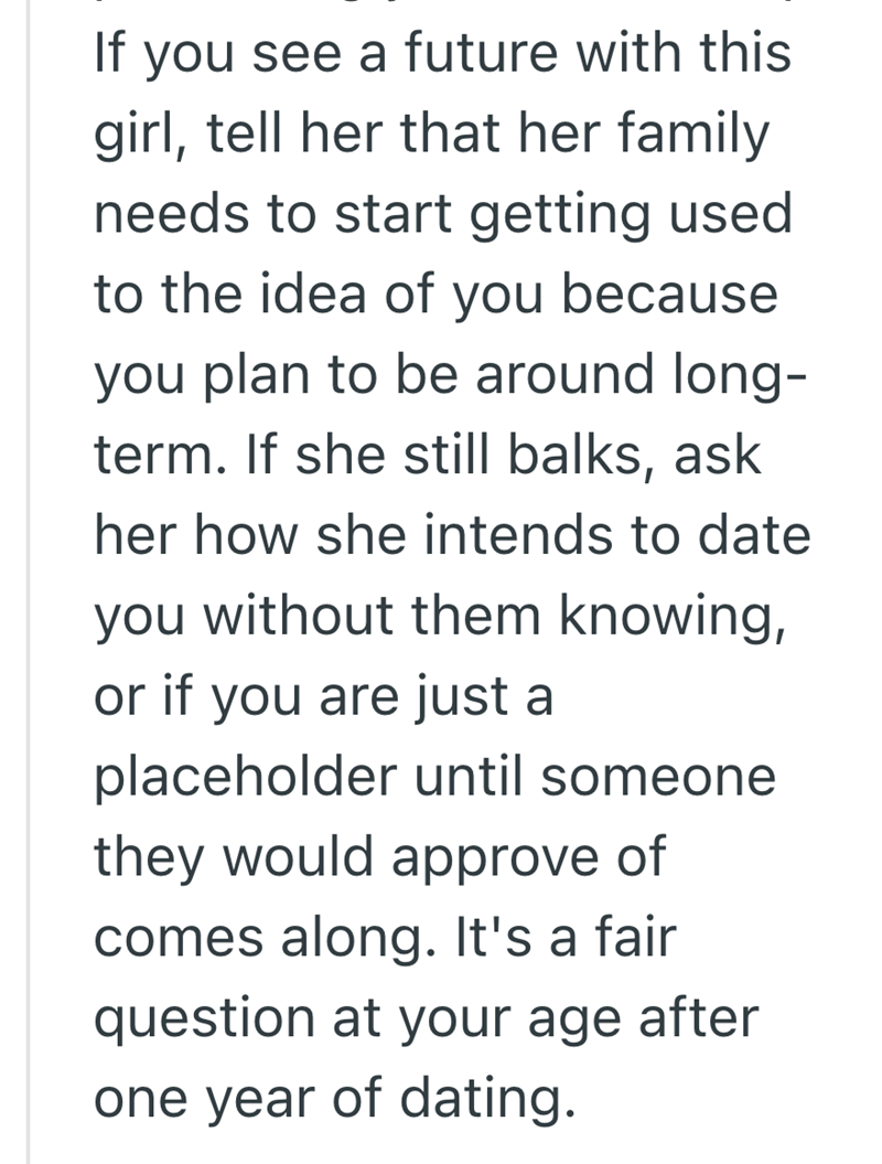 If you see a future with this girl, tell her that her family needs to start getting used to the idea of you because you plan to be around long- term. If she still balks, ask her how she intends to date you without them knowing, or if you are just a placeholder until someone they would approve of comes along. It's a fair question at your age after one year of dating.
