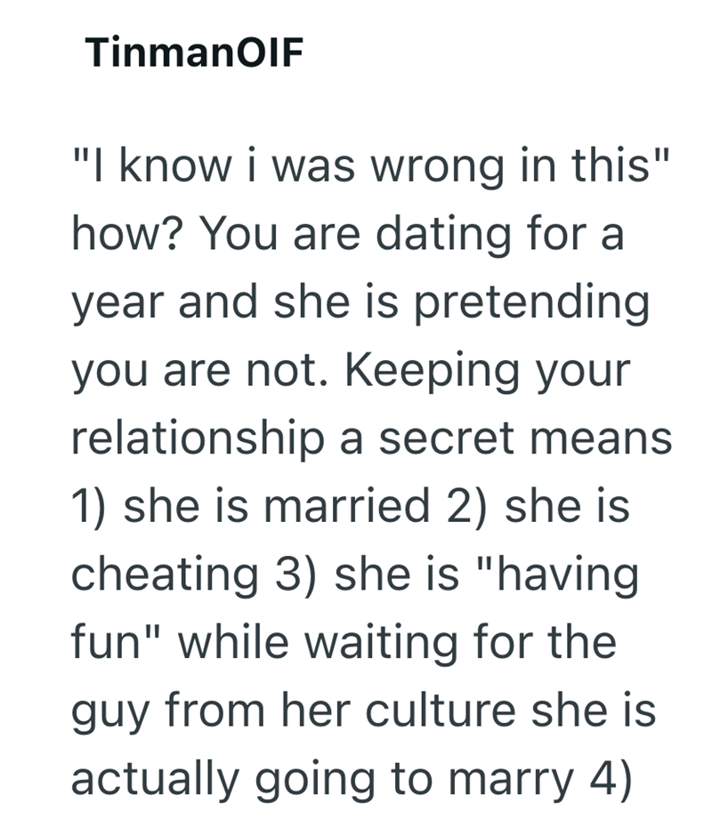 TinmanOIF "I know i was wrong in this" how? You are dating for a year and she is pretending you are not. Keeping your relationship a secret means 1) she is married 2) she is cheating 3) she is "having fun" while waiting for the guy from her culture she is actually going to marry 4)