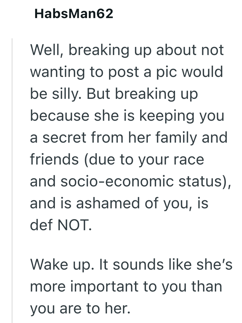 HabsMan62 Well, breaking up about not wanting to post a pic would be silly. But breaking up because she is keeping you a secret from her family and friends (due to your race and socio-economic status), and is ashamed of you, is def NOT. Wake up. It sounds like she's more important to you than you are to her.