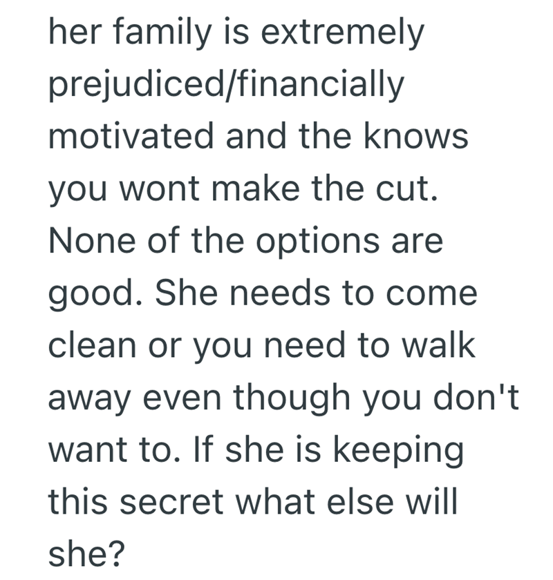 her family is extremely prejudiced/financially motivated and the knows you wont make the cut. None of the options are good. She needs to come clean or you need to walk away even though you don't want to. If she is keeping this secret what else will she?