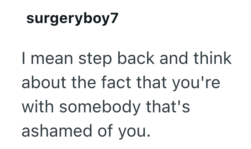 surgeryboy7 I mean step back and think about the fact that you're with somebody that's ashamed of you.