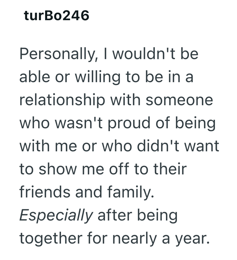 turBo246 Personally, I wouldn't be able or willing to be in a relationship with someone who wasn't proud of being with me or who didn't want to show me off to their friends and family. Especially after being together for nearly a year.