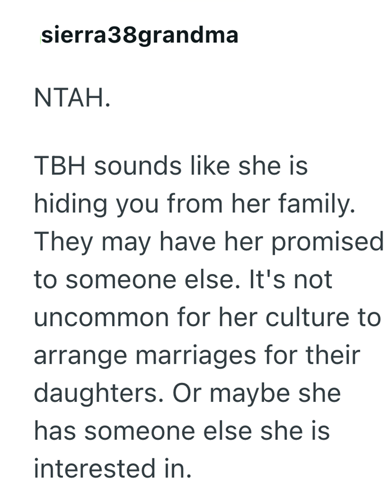 sierra38grandma NTAH. TBH sounds like she is hiding you from her family. They may have her promised to someone else. It's not uncommon for her culture to arrange marriages for their daughters. Or maybe she has someone else she is interested in.