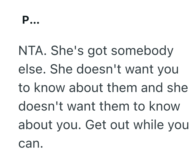 P... NTA. She's got somebody else. She doesn't want you to know about them and she doesn't want them to know about you. Get out while you can.