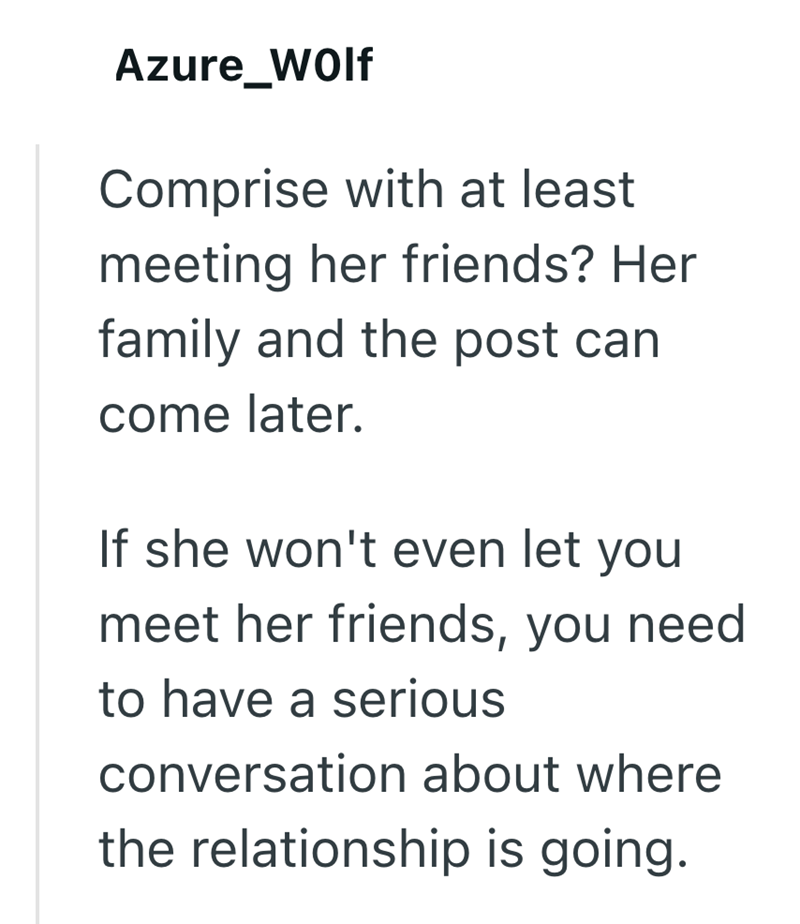 Azure_Wolf Comprise with at least meeting her friends? Her family and the post can come later. If she won't even let you meet her friends, you need to have a serious conversation about where the relationship is going.