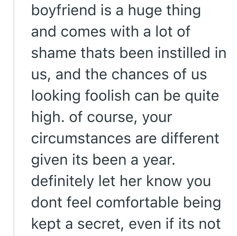boyfriend is a huge thing and comes with a lot of shame thats been instilled in us, and the chances of us looking foolish can be quite high. of course, your circumstances are different given its been a year. definitely let her know you dont feel comfortable being kept a secret, even if its not