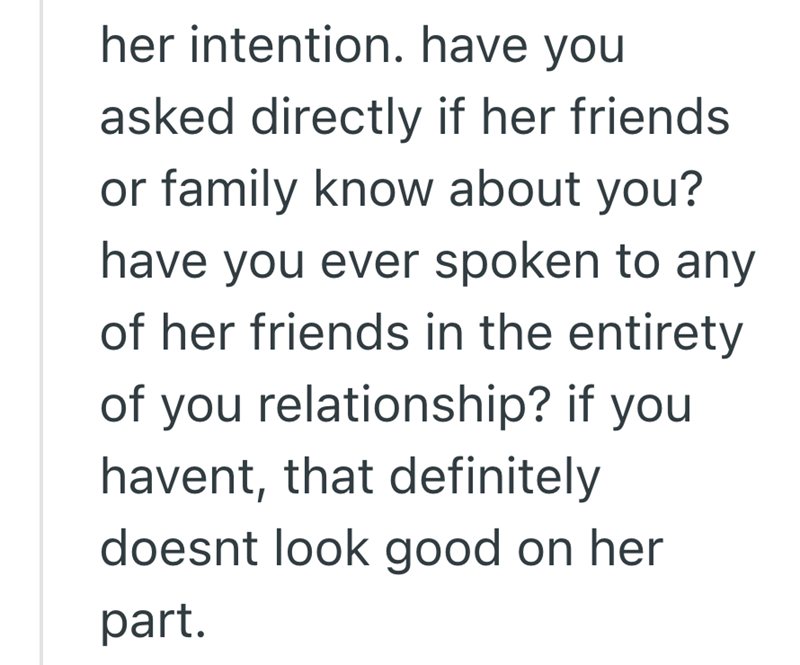 her intention. have you asked directly if her friends. or family know about you? have you ever spoken to any of her friends in the entirety of you relationship? if you havent, that definitely doesnt look good on her part.