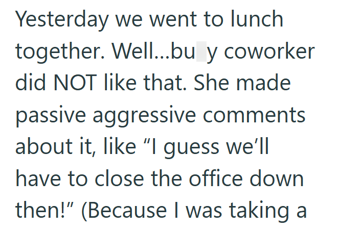 Yesterday we went to lunch together. Well...bu y coworker did NOT like that. She made passive aggressive comments about it, like "I guess we'll have to close the office down then!" (Because I was taking a