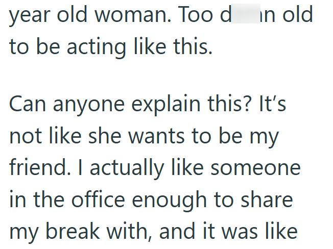 year old woman. Too d in old to be acting like this. Can anyone explain this? It's not like she wants to be my friend. I actually like someone. in the office enough to share my break with, and it was like