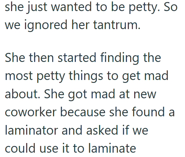 she just wanted to be petty. So we ignored her tantrum. She then started finding the most petty things to get mad about. She got mad at new coworker because she found a laminator and asked if we could use it to laminate