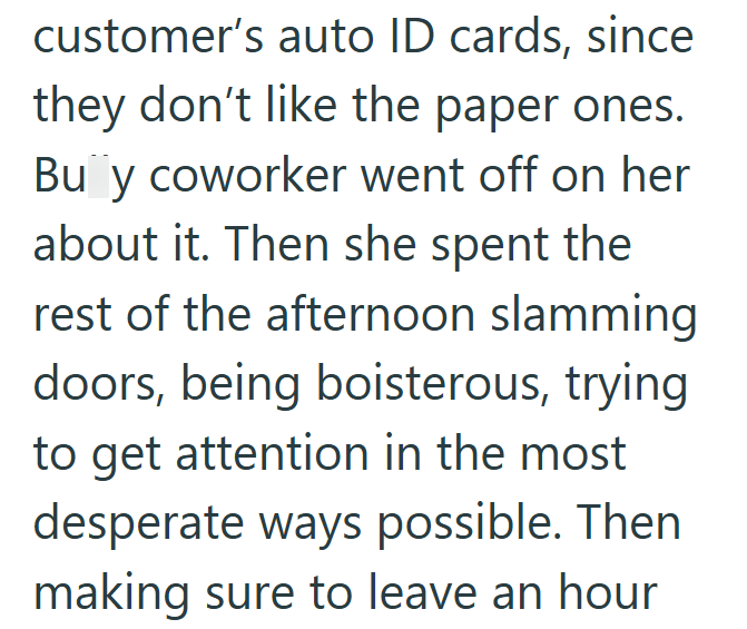 customer's auto ID cards, since they don't like the paper ones. Bu y coworker went off on her about it. Then she spent the rest of the afternoon slamming doors, being boisterous, trying to get attention in the most desperate ways possible. Then making sure to leave an hour