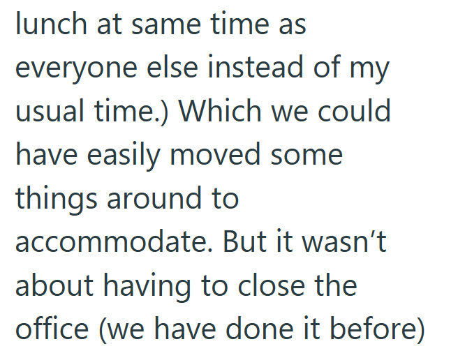 lunch at same time as everyone else instead of my usual time.) Which we could have easily moved some things around to accommodate. But it wasn't about having to close the office (we have done it before)